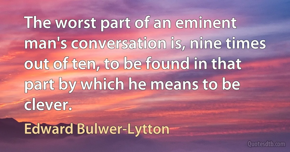 The worst part of an eminent man's conversation is, nine times out of ten, to be found in that part by which he means to be clever. (Edward Bulwer-Lytton)