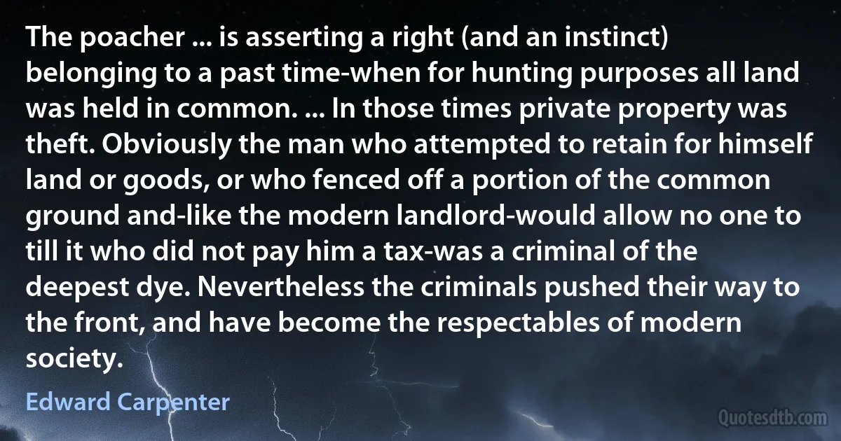 The poacher ... is asserting a right (and an instinct) belonging to a past time-when for hunting purposes all land was held in common. ... In those times private property was theft. Obviously the man who attempted to retain for himself land or goods, or who fenced off a portion of the common ground and-like the modern landlord-would allow no one to till it who did not pay him a tax-was a criminal of the deepest dye. Nevertheless the criminals pushed their way to the front, and have become the respectables of modern society. (Edward Carpenter)