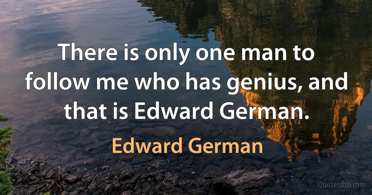 There is only one man to follow me who has genius, and that is Edward German. (Edward German)