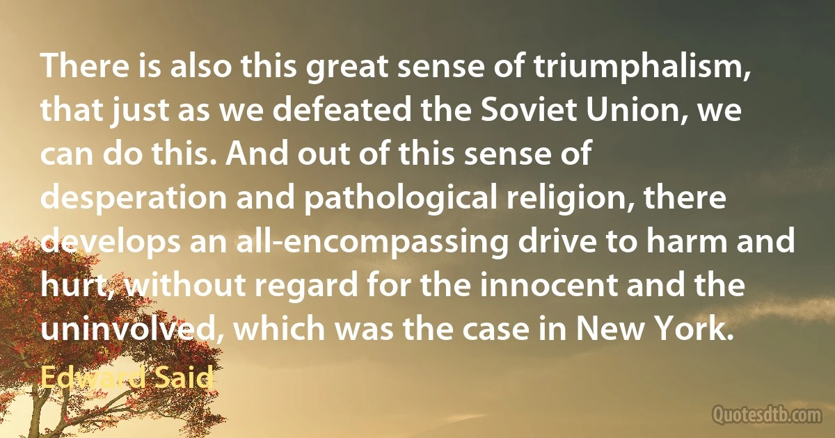 There is also this great sense of triumphalism, that just as we defeated the Soviet Union, we can do this. And out of this sense of desperation and pathological religion, there develops an all-encompassing drive to harm and hurt, without regard for the innocent and the uninvolved, which was the case in New York. (Edward Said)