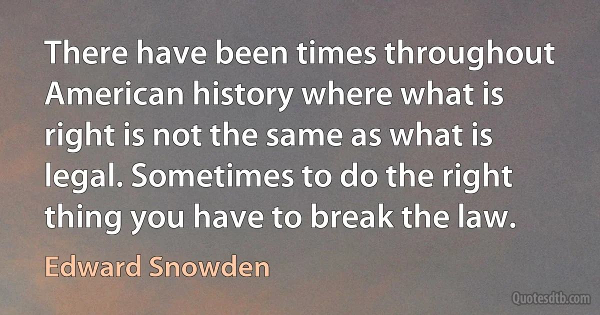 There have been times throughout American history where what is right is not the same as what is legal. Sometimes to do the right thing you have to break the law. (Edward Snowden)