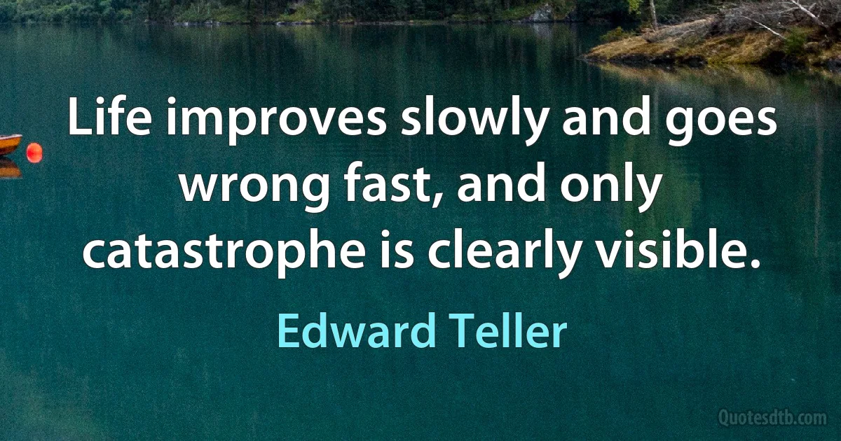 Life improves slowly and goes wrong fast, and only catastrophe is clearly visible. (Edward Teller)