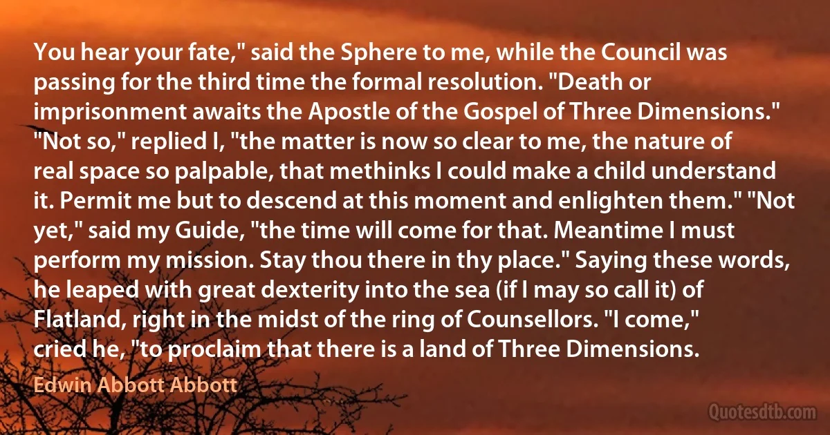 You hear your fate," said the Sphere to me, while the Council was passing for the third time the formal resolution. "Death or imprisonment awaits the Apostle of the Gospel of Three Dimensions." "Not so," replied I, "the matter is now so clear to me, the nature of real space so palpable, that methinks I could make a child understand it. Permit me but to descend at this moment and enlighten them." "Not yet," said my Guide, "the time will come for that. Meantime I must perform my mission. Stay thou there in thy place." Saying these words, he leaped with great dexterity into the sea (if I may so call it) of Flatland, right in the midst of the ring of Counsellors. "I come," cried he, "to proclaim that there is a land of Three Dimensions. (Edwin Abbott Abbott)