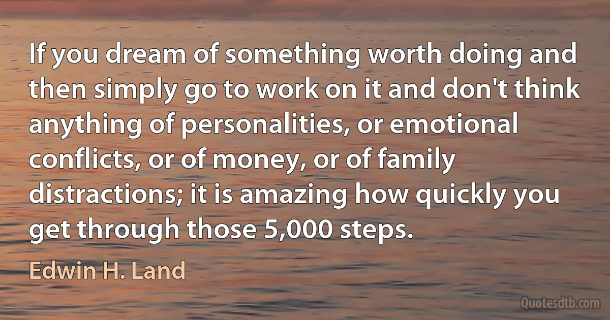 If you dream of something worth doing and then simply go to work on it and don't think anything of personalities, or emotional conflicts, or of money, or of family distractions; it is amazing how quickly you get through those 5,000 steps. (Edwin H. Land)