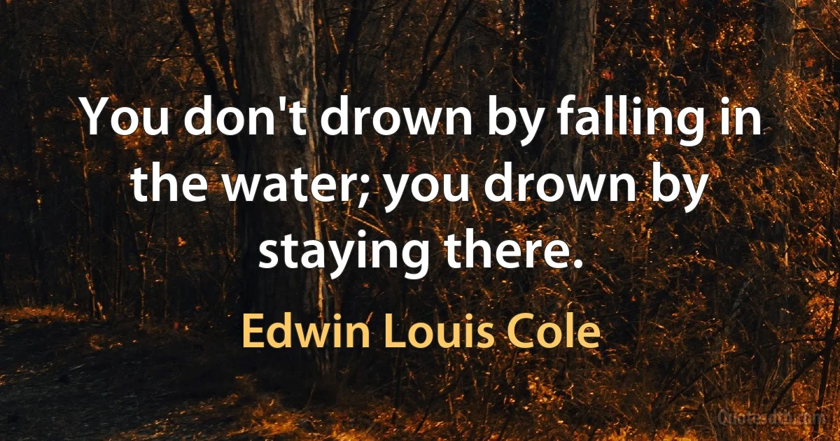 You don't drown by falling in the water; you drown by staying there. (Edwin Louis Cole)