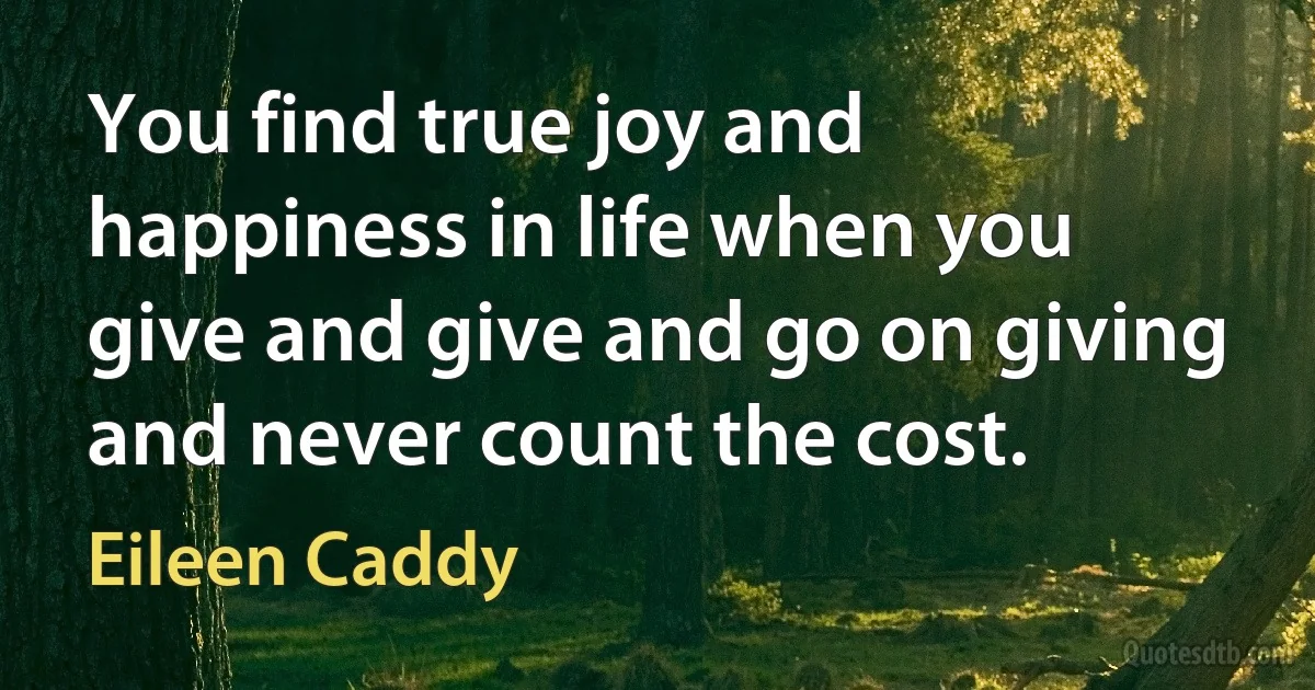 You find true joy and happiness in life when you give and give and go on giving and never count the cost. (Eileen Caddy)