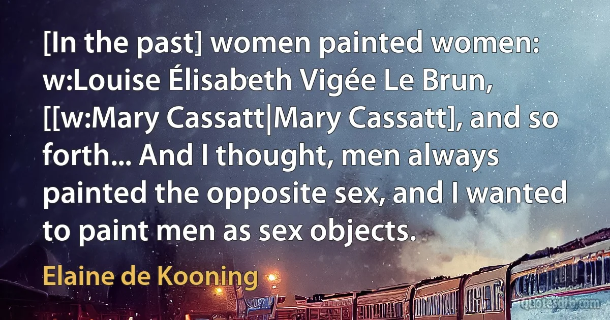 [In the past] women painted women: w:Louise Élisabeth Vigée Le Brun, [[w:Mary Cassatt|Mary Cassatt], and so forth... And I thought, men always painted the opposite sex, and I wanted to paint men as sex objects. (Elaine de Kooning)