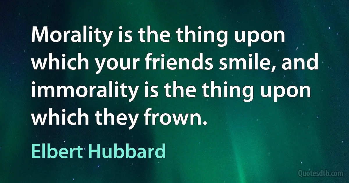 Morality is the thing upon which your friends smile, and immorality is the thing upon which they frown. (Elbert Hubbard)