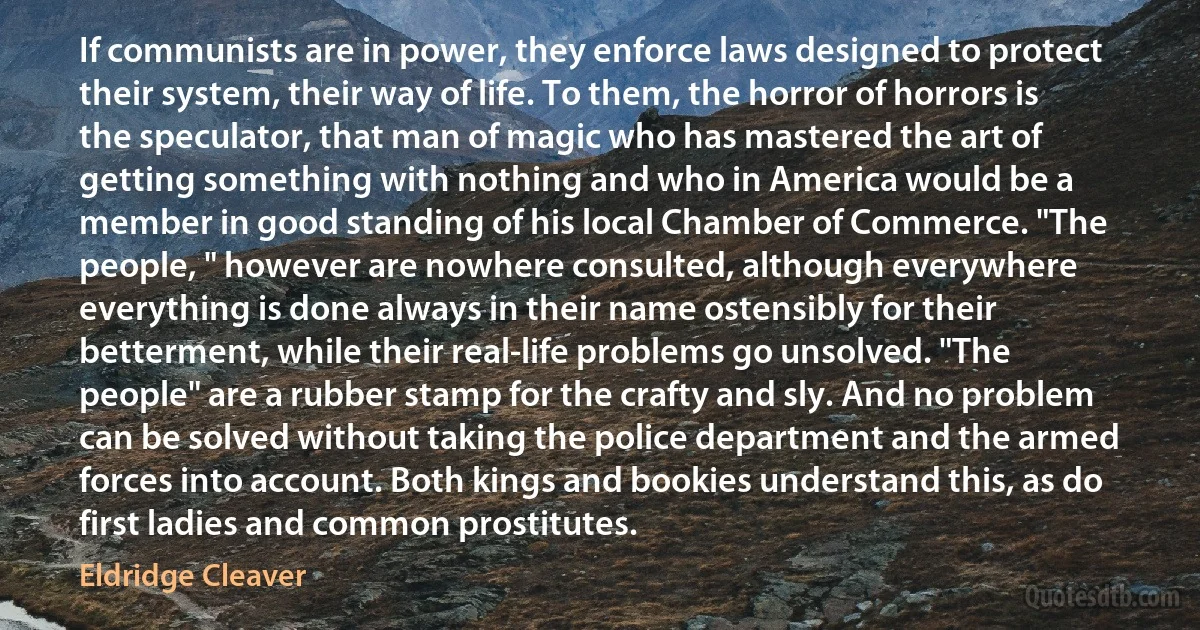 If communists are in power, they enforce laws designed to protect their system, their way of life. To them, the horror of horrors is the speculator, that man of magic who has mastered the art of getting something with nothing and who in America would be a member in good standing of his local Chamber of Commerce. "The people, " however are nowhere consulted, although everywhere everything is done always in their name ostensibly for their betterment, while their real-life problems go unsolved. "The people" are a rubber stamp for the crafty and sly. And no problem can be solved without taking the police department and the armed forces into account. Both kings and bookies understand this, as do first ladies and common prostitutes. (Eldridge Cleaver)