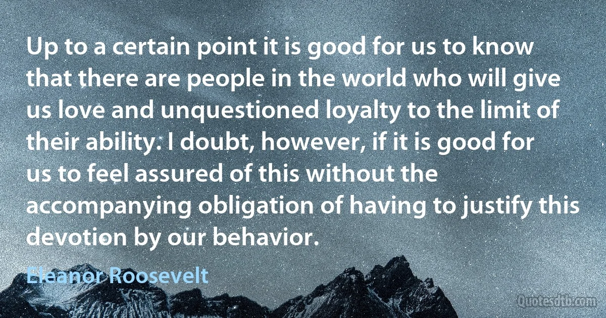 Up to a certain point it is good for us to know that there are people in the world who will give us love and unquestioned loyalty to the limit of their ability. I doubt, however, if it is good for us to feel assured of this without the accompanying obligation of having to justify this devotion by our behavior. (Eleanor Roosevelt)