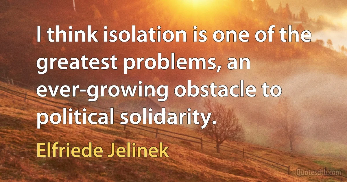 I think isolation is one of the greatest problems, an ever-growing obstacle to political solidarity. (Elfriede Jelinek)