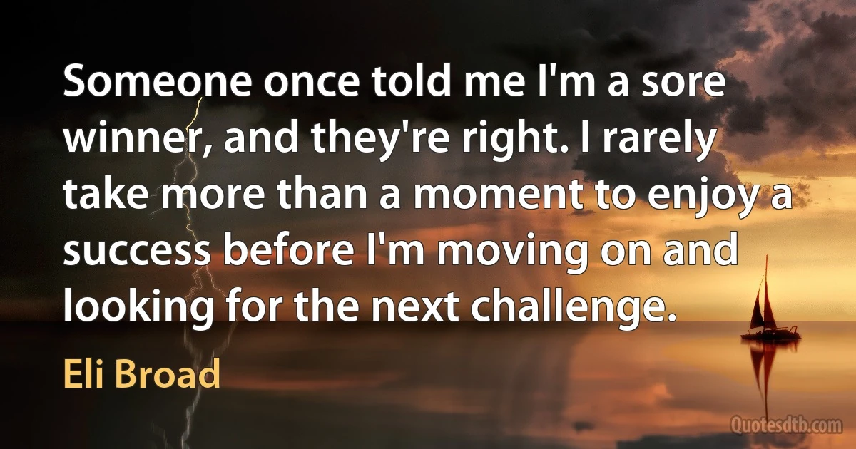 Someone once told me I'm a sore winner, and they're right. I rarely take more than a moment to enjoy a success before I'm moving on and looking for the next challenge. (Eli Broad)