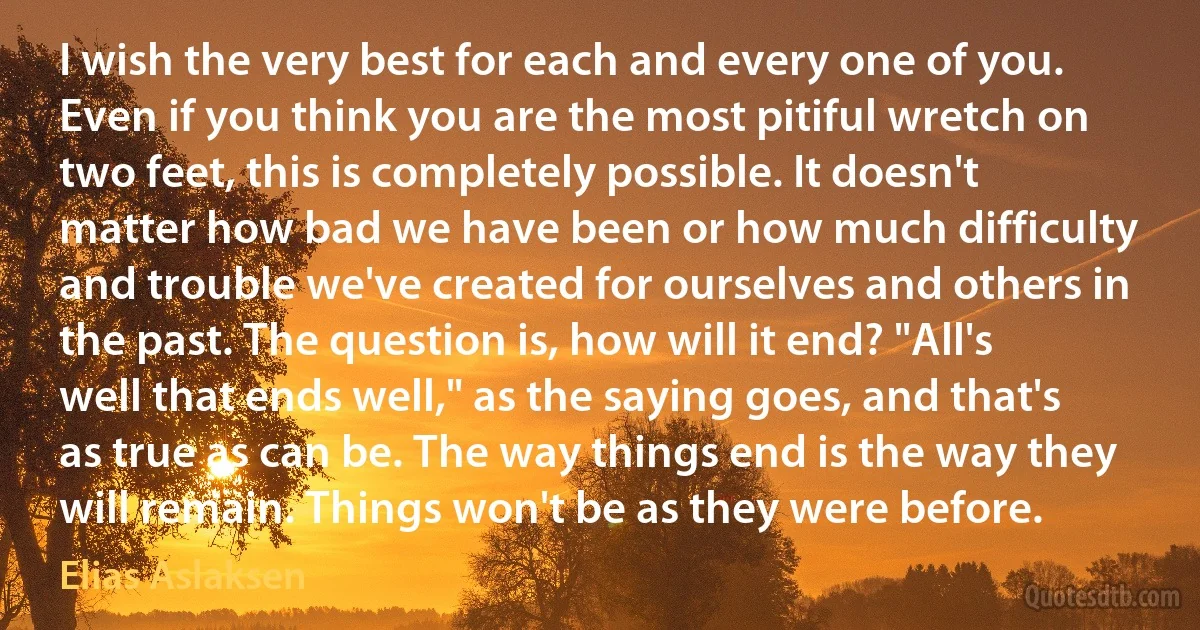 I wish the very best for each and every one of you. Even if you think you are the most pitiful wretch on two feet, this is completely possible. It doesn't matter how bad we have been or how much difficulty and trouble we've created for ourselves and others in the past. The question is, how will it end? "All's well that ends well," as the saying goes, and that's as true as can be. The way things end is the way they will remain. Things won't be as they were before. (Elias Aslaksen)