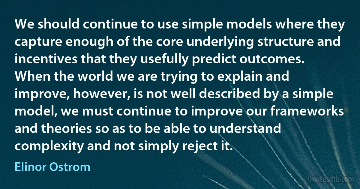 We should continue to use simple models where they capture enough of the core underlying structure and incentives that they usefully predict outcomes. When the world we are trying to explain and improve, however, is not well described by a simple model, we must continue to improve our frameworks and theories so as to be able to understand complexity and not simply reject it. (Elinor Ostrom)