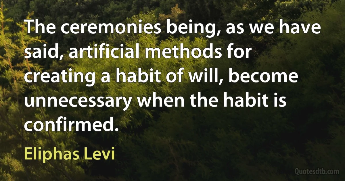 The ceremonies being, as we have said, artificial methods for creating a habit of will, become unnecessary when the habit is confirmed. (Eliphas Levi)