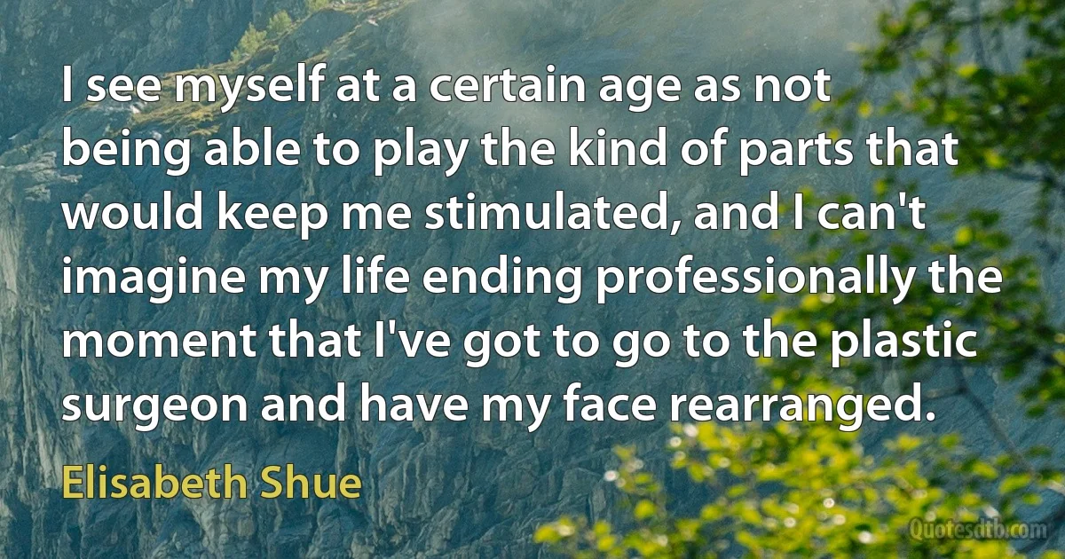 I see myself at a certain age as not being able to play the kind of parts that would keep me stimulated, and I can't imagine my life ending professionally the moment that I've got to go to the plastic surgeon and have my face rearranged. (Elisabeth Shue)