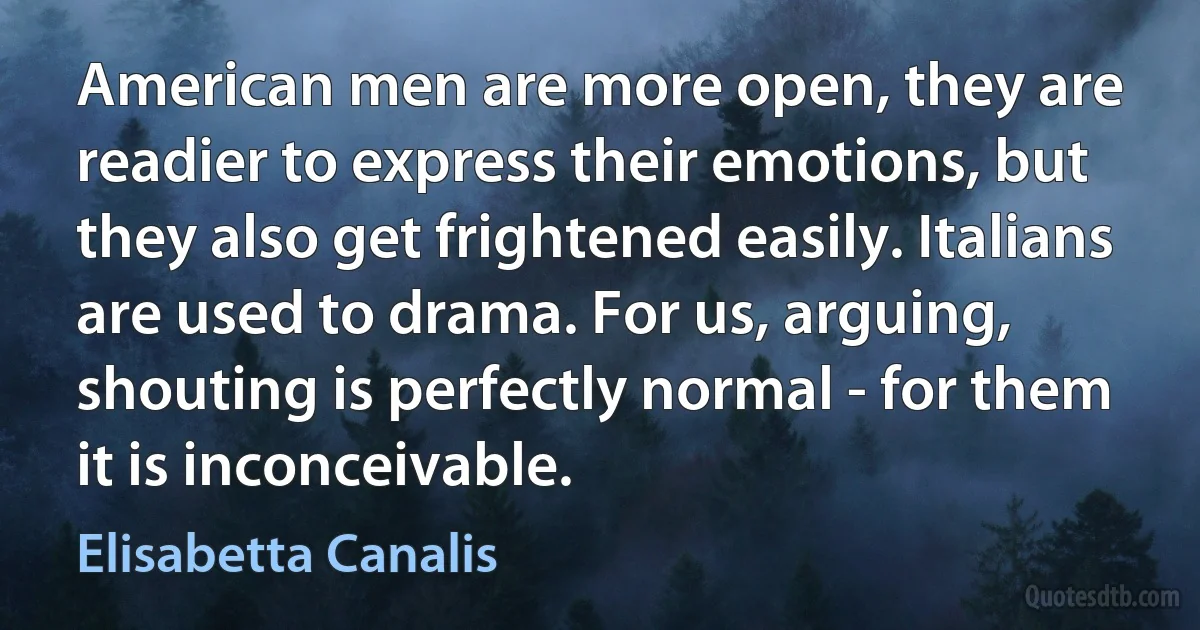 American men are more open, they are readier to express their emotions, but they also get frightened easily. Italians are used to drama. For us, arguing, shouting is perfectly normal - for them it is inconceivable. (Elisabetta Canalis)