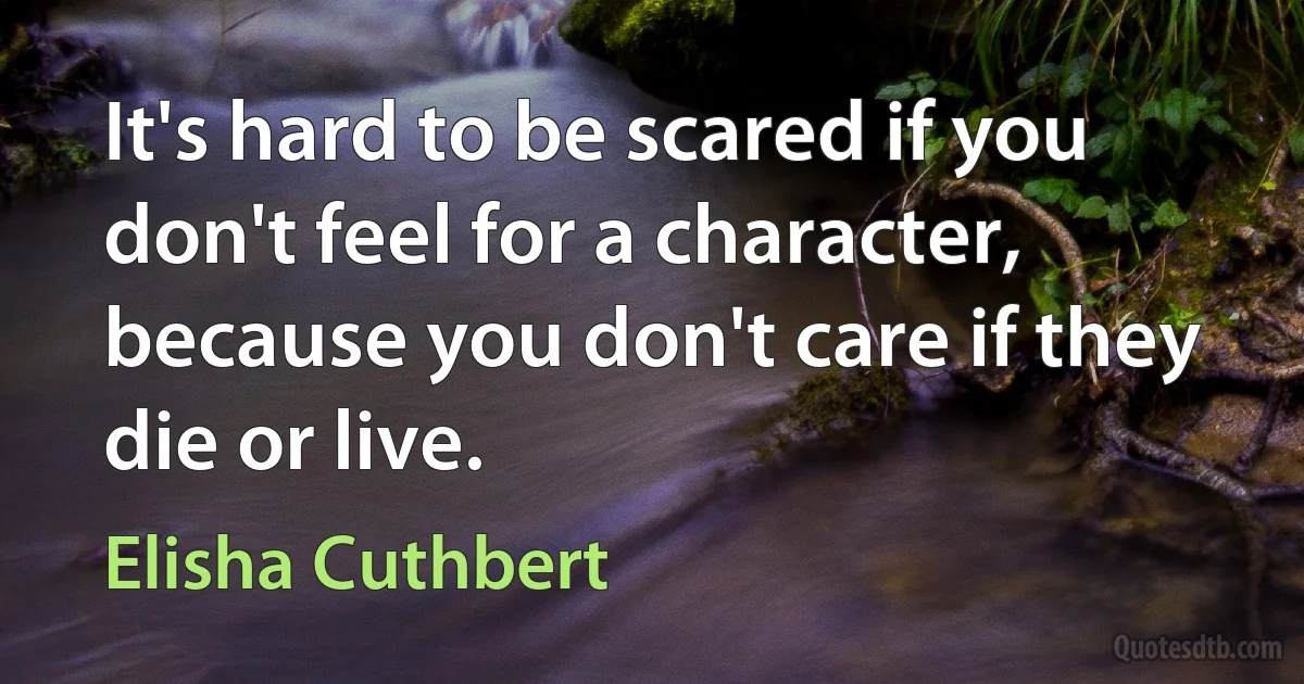 It's hard to be scared if you don't feel for a character, because you don't care if they die or live. (Elisha Cuthbert)