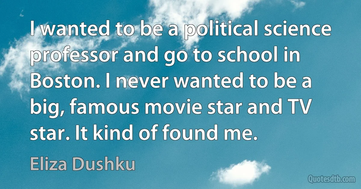 I wanted to be a political science professor and go to school in Boston. I never wanted to be a big, famous movie star and TV star. It kind of found me. (Eliza Dushku)