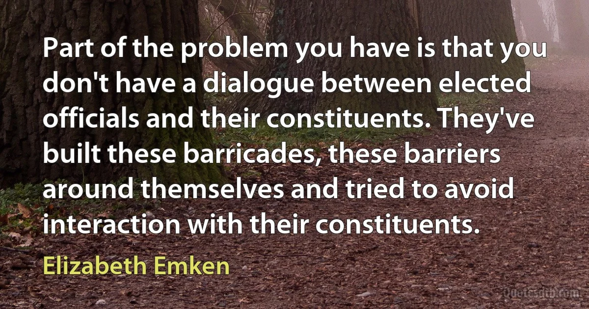 Part of the problem you have is that you don't have a dialogue between elected officials and their constituents. They've built these barricades, these barriers around themselves and tried to avoid interaction with their constituents. (Elizabeth Emken)