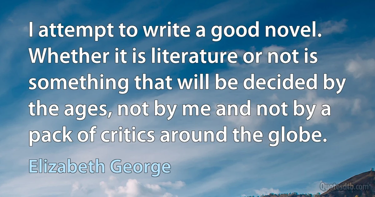 I attempt to write a good novel. Whether it is literature or not is something that will be decided by the ages, not by me and not by a pack of critics around the globe. (Elizabeth George)