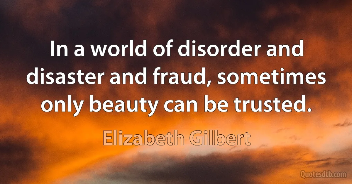 In a world of disorder and disaster and fraud, sometimes only beauty can be trusted. (Elizabeth Gilbert)