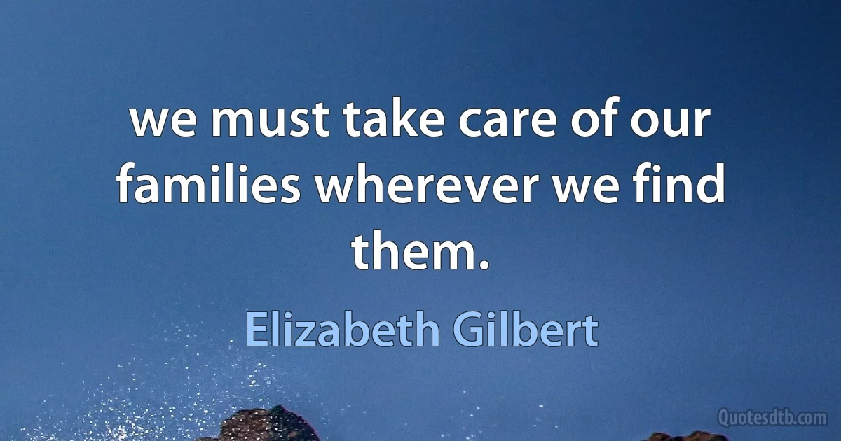 we must take care of our families wherever we find them. (Elizabeth Gilbert)