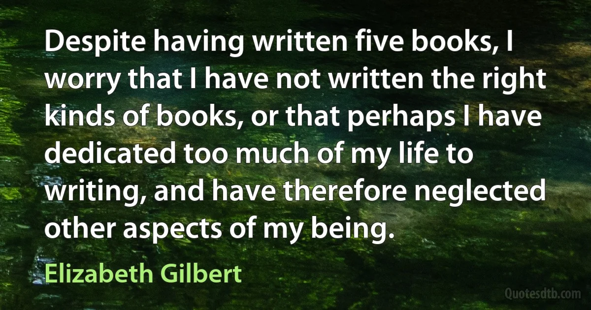 Despite having written five books, I worry that I have not written the right kinds of books, or that perhaps I have dedicated too much of my life to writing, and have therefore neglected other aspects of my being. (Elizabeth Gilbert)