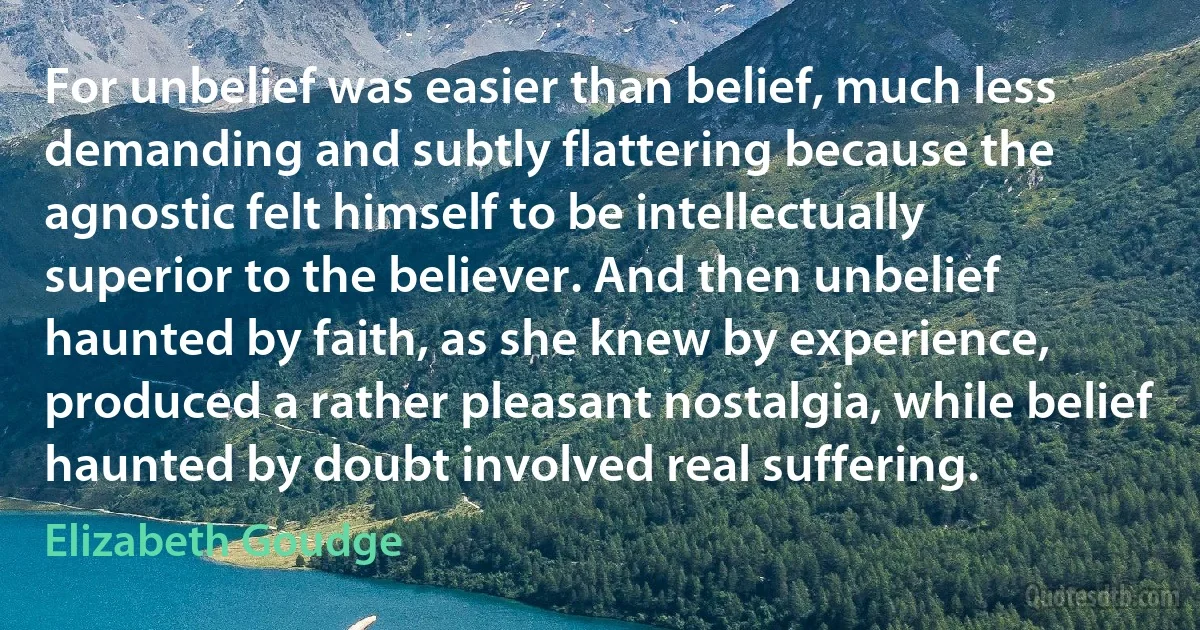 For unbelief was easier than belief, much less demanding and subtly flattering because the agnostic felt himself to be intellectually superior to the believer. And then unbelief haunted by faith, as she knew by experience, produced a rather pleasant nostalgia, while belief haunted by doubt involved real suffering. (Elizabeth Goudge)