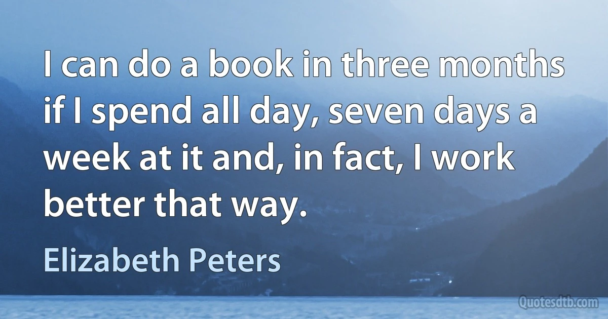 I can do a book in three months if I spend all day, seven days a week at it and, in fact, I work better that way. (Elizabeth Peters)