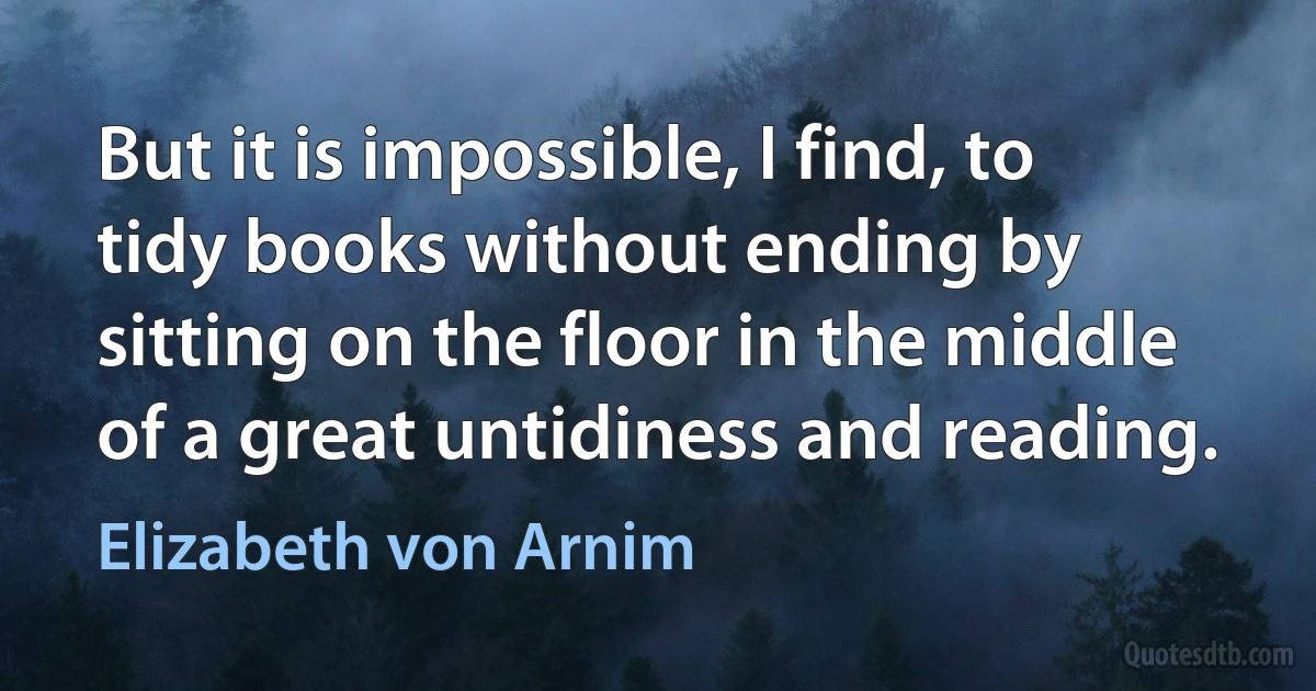 But it is impossible, I find, to tidy books without ending by sitting on the floor in the middle of a great untidiness and reading. (Elizabeth von Arnim)