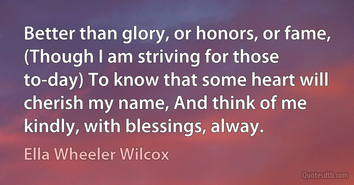 Better than glory, or honors, or fame, (Though I am striving for those to-day) To know that some heart will cherish my name, And think of me kindly, with blessings, alway. (Ella Wheeler Wilcox)