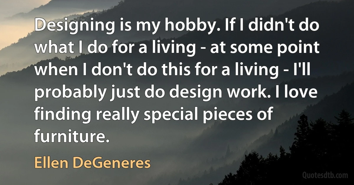 Designing is my hobby. If I didn't do what I do for a living - at some point when I don't do this for a living - I'll probably just do design work. I love finding really special pieces of furniture. (Ellen DeGeneres)