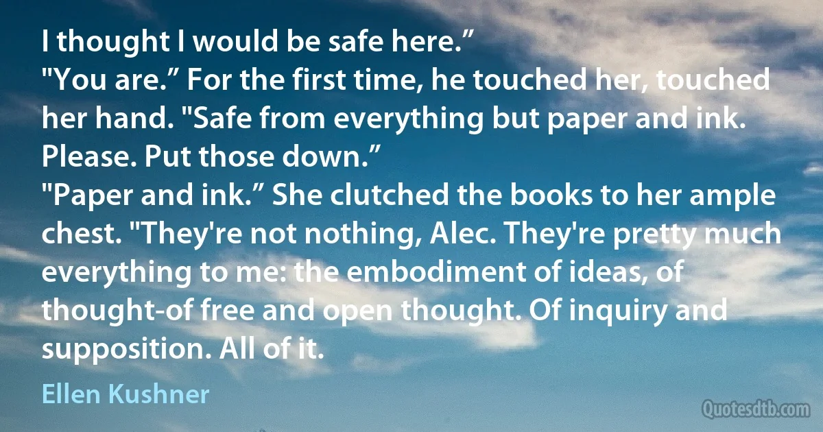 I thought I would be safe here.”
"You are.” For the first time, he touched her, touched her hand. "Safe from everything but paper and ink. Please. Put those down.”
"Paper and ink.” She clutched the books to her ample chest. "They're not nothing, Alec. They're pretty much everything to me: the embodiment of ideas, of thought-of free and open thought. Of inquiry and supposition. All of it. (Ellen Kushner)