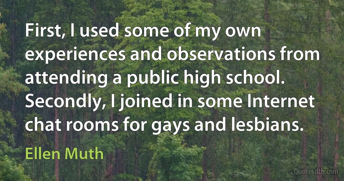 First, I used some of my own experiences and observations from attending a public high school. Secondly, I joined in some Internet chat rooms for gays and lesbians. (Ellen Muth)