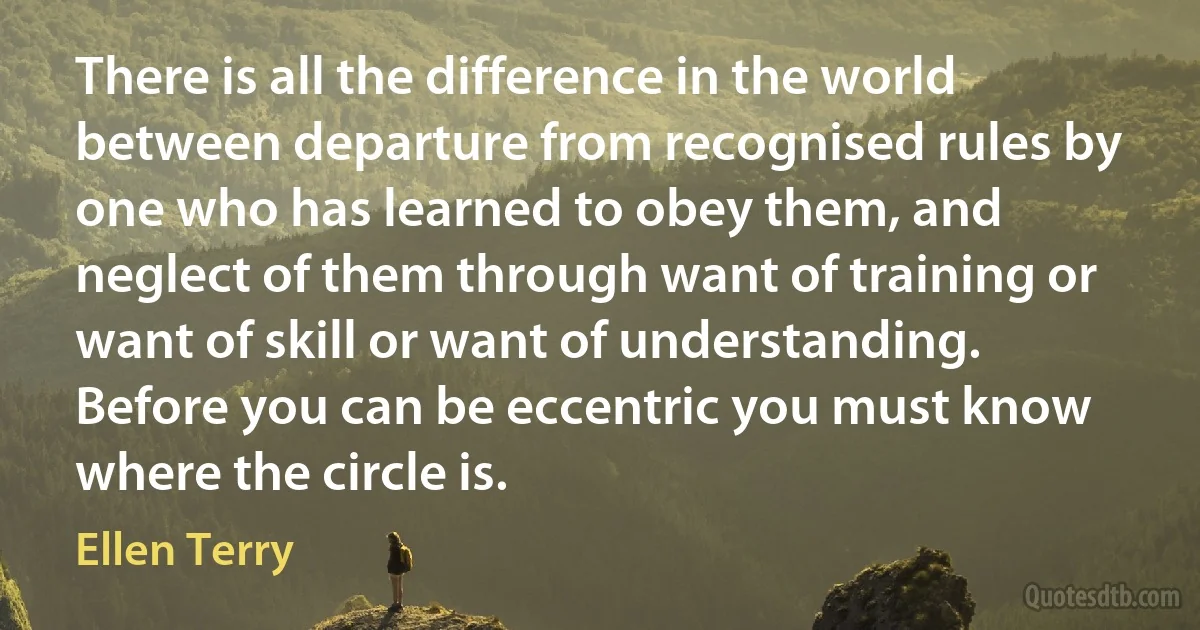 There is all the difference in the world between departure from recognised rules by one who has learned to obey them, and neglect of them through want of training or want of skill or want of understanding. Before you can be eccentric you must know where the circle is. (Ellen Terry)