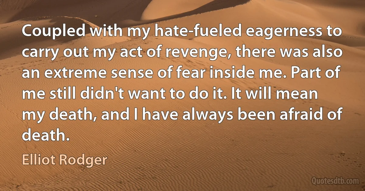 Coupled with my hate-fueled eagerness to carry out my act of revenge, there was also an extreme sense of fear inside me. Part of me still didn't want to do it. It will mean my death, and I have always been afraid of death. (Elliot Rodger)