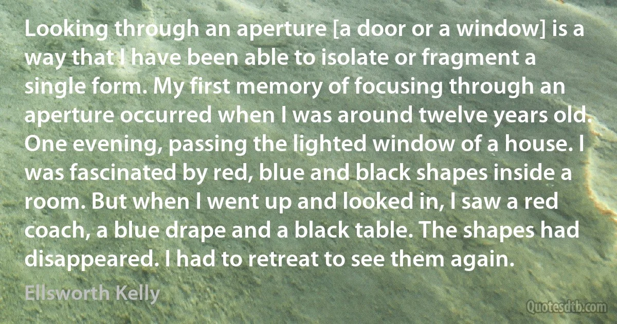 Looking through an aperture [a door or a window] is a way that I have been able to isolate or fragment a single form. My first memory of focusing through an aperture occurred when I was around twelve years old. One evening, passing the lighted window of a house. I was fascinated by red, blue and black shapes inside a room. But when I went up and looked in, I saw a red coach, a blue drape and a black table. The shapes had disappeared. I had to retreat to see them again. (Ellsworth Kelly)