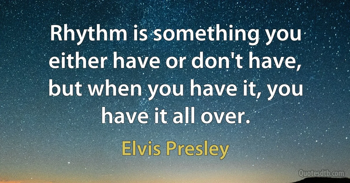 Rhythm is something you either have or don't have, but when you have it, you have it all over. (Elvis Presley)