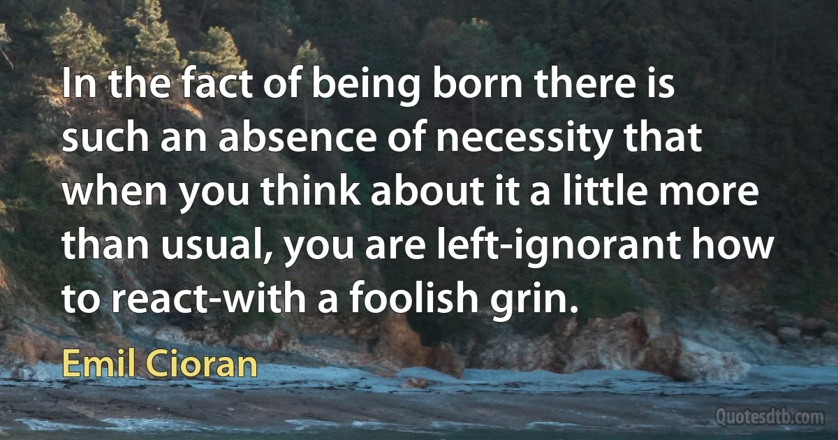 In the fact of being born there is such an absence of necessity that when you think about it a little more than usual, you are left-ignorant how to react-with a foolish grin. (Emil Cioran)