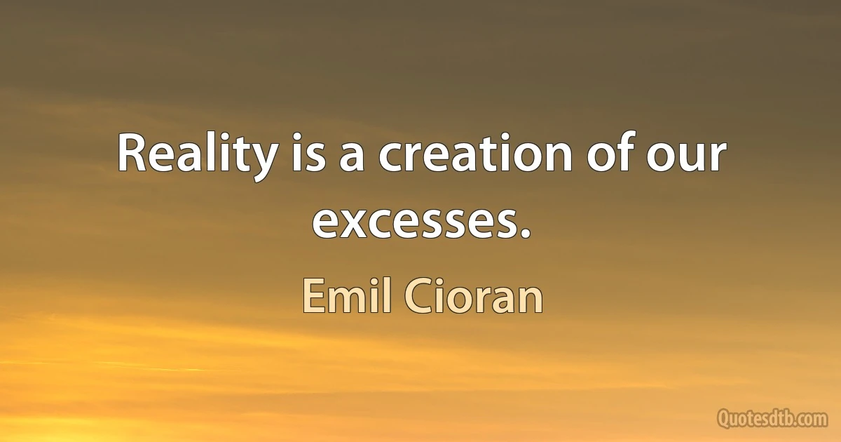 Reality is a creation of our excesses. (Emil Cioran)