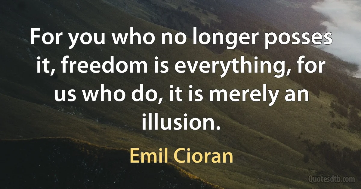 For you who no longer posses it, freedom is everything, for us who do, it is merely an illusion. (Emil Cioran)