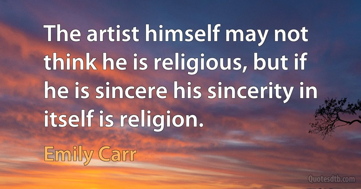 The artist himself may not think he is religious, but if he is sincere his sincerity in itself is religion. (Emily Carr)