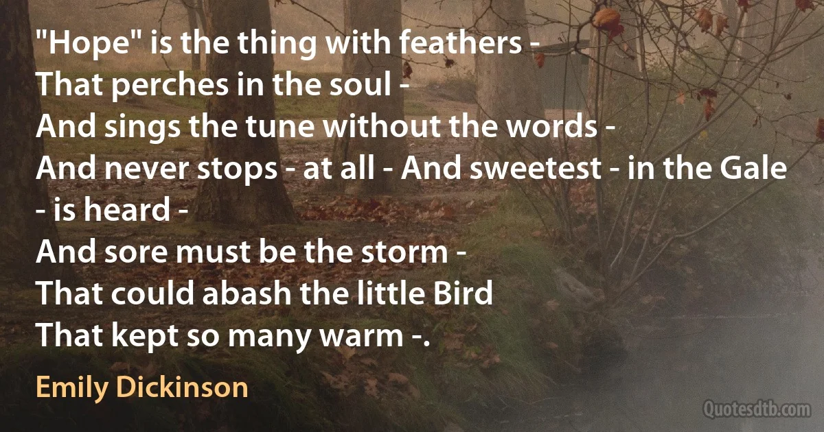 "Hope" is the thing with feathers -
That perches in the soul -
And sings the tune without the words -
And never stops - at all - And sweetest - in the Gale - is heard -
And sore must be the storm -
That could abash the little Bird
That kept so many warm -. (Emily Dickinson)