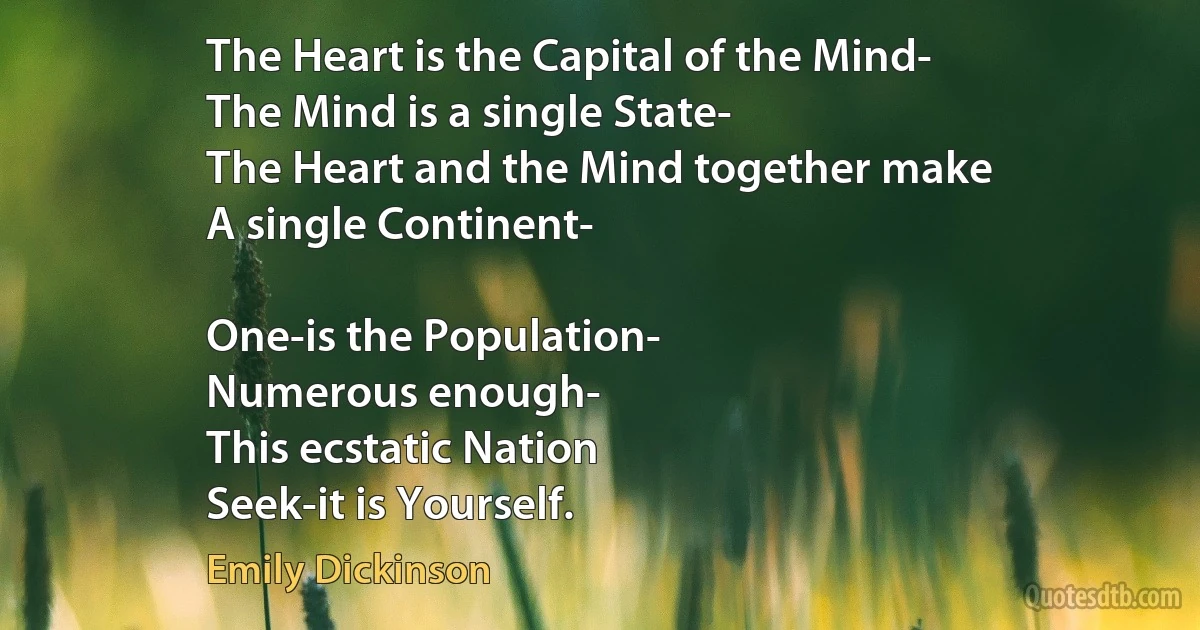 The Heart is the Capital of the Mind-
The Mind is a single State-
The Heart and the Mind together make
A single Continent-

One-is the Population-
Numerous enough-
This ecstatic Nation
Seek-it is Yourself. (Emily Dickinson)