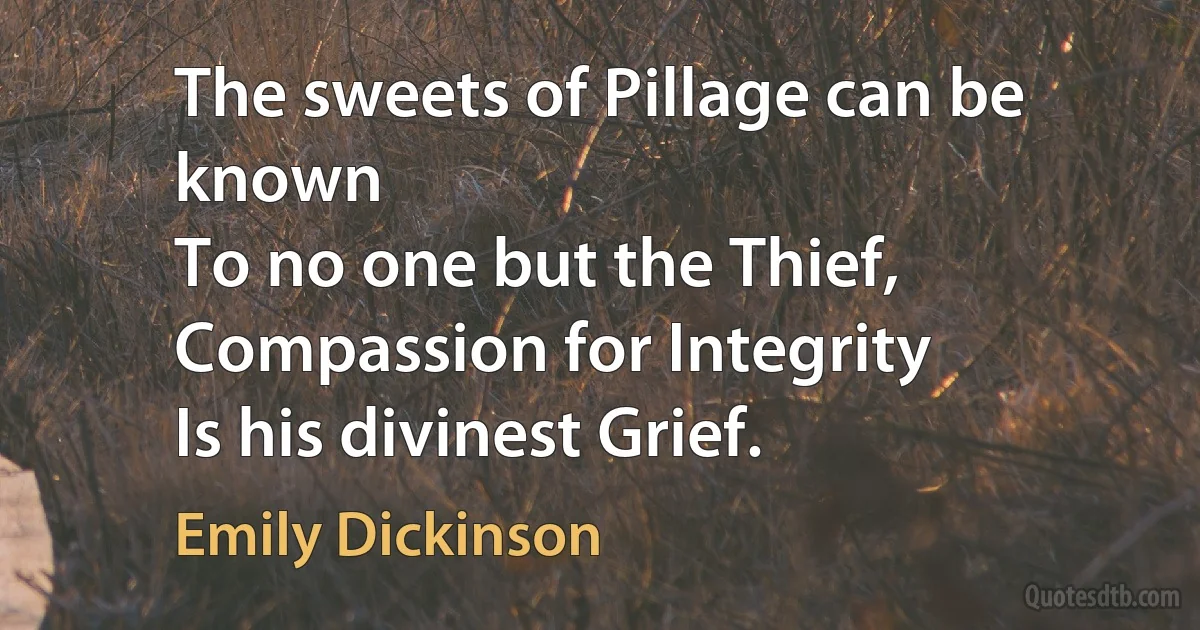 The sweets of Pillage can be known
To no one but the Thief,
Compassion for Integrity
Is his divinest Grief. (Emily Dickinson)