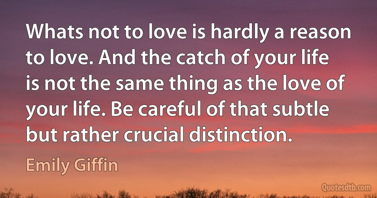 Whats not to love is hardly a reason to love. And the catch of your life is not the same thing as the love of your life. Be careful of that subtle but rather crucial distinction. (Emily Giffin)