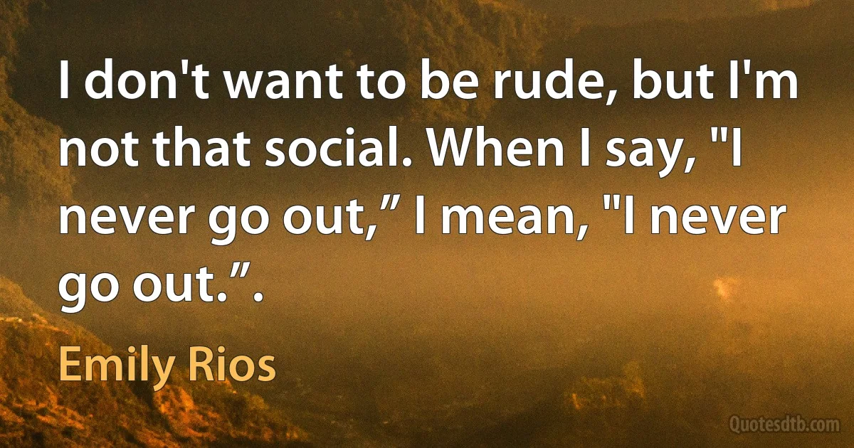 I don't want to be rude, but I'm not that social. When I say, "I never go out,” I mean, "I never go out.”. (Emily Rios)