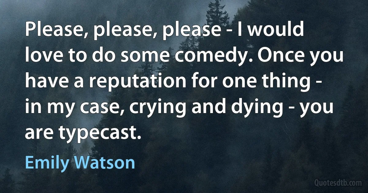 Please, please, please - I would love to do some comedy. Once you have a reputation for one thing - in my case, crying and dying - you are typecast. (Emily Watson)