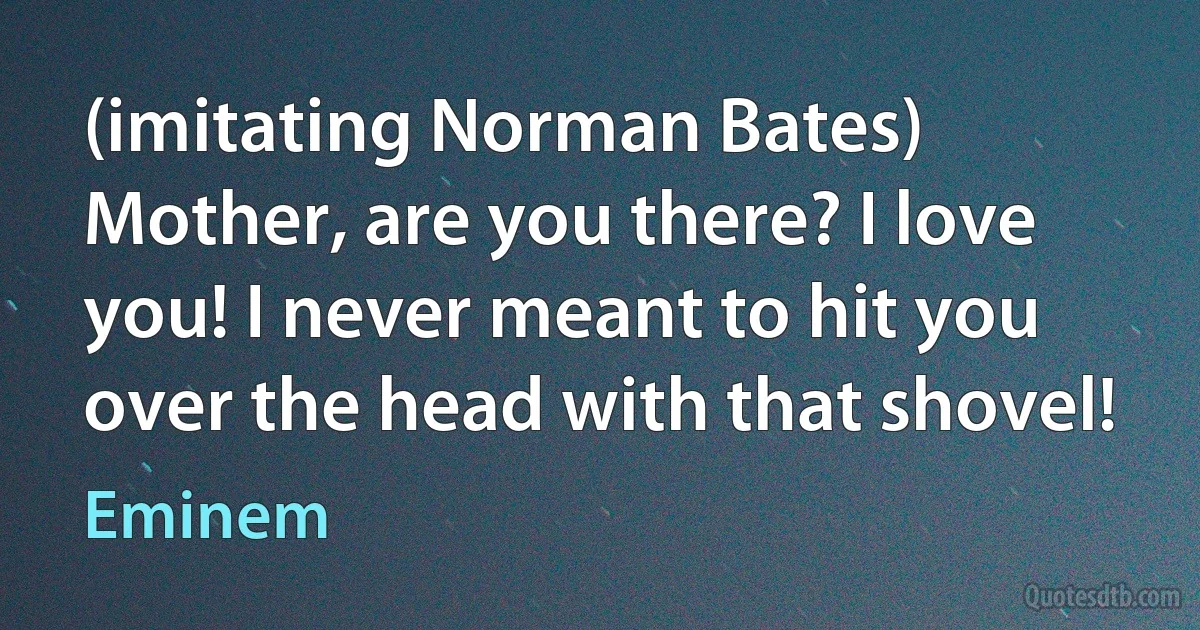 (imitating Norman Bates) Mother, are you there? I love you! I never meant to hit you over the head with that shovel! (Eminem)